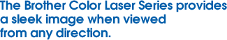 The Brother Color Laser Series provides a sleek image when viewed from any direction.